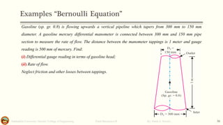 Examples “Bernoulli Equation”
Salahaddin University- Hawler/ College of Engineering. Fluid Mechanics-II By: Hardi A. Siwaily 36
Gasoline (sp. gr. 0.8) is flowing upwards a vertical pipeline which tapers from 300 mm to 150 mm
diameter. A gasoline mercury differential manometer is connected between 300 mm and 150 mm pipe
section to measure the rate of flow. The distance between the manometer tappings is 1 meter and gauge
reading is 500 mm of mercury. Find:
(i) Differential gauge reading in terms of gasoline head;
(ii) Rate of flow.
Neglect friction and other losses between tappings.
 