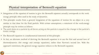 Physical interpretation of Bernoulli equation
Salahaddin University- Hawler/ College of Engineering. Fluid Mechanics-II By: Hardi A. Siwaily 4
▪ Integration of the equation of motion to give the Bernoulli equation actually corresponds to the work-
energy principle often used in the study of dynamics.
▪ This principle results from a general integration of the equations of motion for an object in a very
similar to that done for the fluid particle. With certain assumptions, a statement of the work-energy
principle may be written as follows:
▪ The work done on a particle by all forces acting on the particle is equal to the change in the particle’s
kinetic energy.
▪ The Bernoulli equation is a mathematical statement of this principle.
▪ In fact, an alternate method of deriving the Bernoulli equation is to use the first and second laws of
thermodynamics (the energy and entropy equations), rather than Newton’s second law. With the
approach restrictions, the general energy equation reduces to the Bernoulli equation.
 