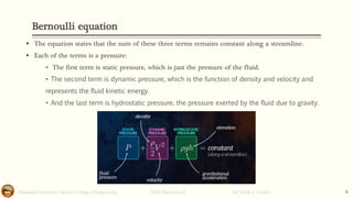 Bernoulli equation
Salahaddin University- Hawler/ College of Engineering. Fluid Mechanics-II By: Hardi A. Siwaily 6
▪ The equation states that the sum of these three terms remains constant along a streamline.
▪ Each of the terms is a pressure:
• The first term is static pressure, which is just the pressure of the fluid.
• The second term is dynamic pressure, which is the function of density and velocity and
represents the fluid kinetic energy.
• And the last term is hydrostatic pressure, the pressure exerted by the fluid due to gravity.
 