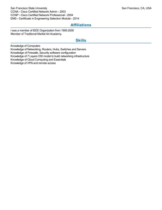 San Francisco, CA, USASan Francisco State University
CCNA - Cisco Certified Network Admin - 2003
CCNP - Cisco Certified Network Professional - 2004
EMS - Certificate in Engineering Selection Module - 2014
Affiliations
I was a member of IEEE Organization from 1995-2000
Member of Traditional Martial Art Academy.
Skills
Knowledge of Computers
Knowledge of Networking, Routers, Hubs, Switches and Servers
Knowledge of Firewalls, Security software configuration
Knowledge of 7 Layers OSI model to build networking infrastructure
Knowledge of Cloud Computing and Essentials
Knowledge of VPN and remote access
 