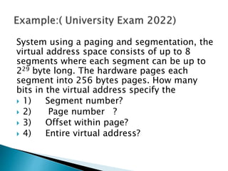 System using a paging and segmentation, the
virtual address space consists of up to 8
segments where each segment can be up to
229 byte long. The hardware pages each
segment into 256 bytes pages. How many
bits in the virtual address specify the
 1) Segment number?
 2) Page number ?
 3) Offset within page?
 4) Entire virtual address?
 