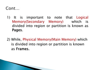 1) It is important to note that Logical
Memory(Secondary Memory) which is
divided into region or partition is known as
Pages.
2) While, Physical Memory(Main Memory) which
is divided into region or partition is known
as Frames.
 