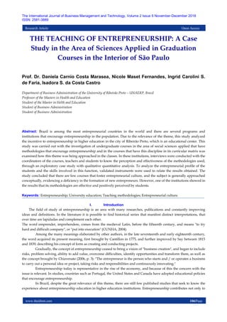 www.theijbmt.com 106|Page
The International Journal of Business Management and Technology, Volume 2 Issue 6 November-December 2018
ISSN: 2581-3889
Research Article Open Access
THE TEACHING OF ENTREPRENEURSHIP: A Case
Study in the Area of Sciences Applied in Graduation
Courses in the Interior of São Paulo
Prof. Dr. Daniela Carnio Costa Marasea, Nicole Maset Fernandes, Ingrid Carolini S.
de Faria, Isadora S. da Costa Castro
Department of Business Administration of the University of Ribeirão Preto – UNAERP, Brazil
Professor of the Masters in Health and Education
Student of the Master in Helth and Education
Student of Business Administration
Student of Business Administration
Abstract: Brazil is among the most entrepreneurial countries in the world and there are several programs and
institutions that encourage entrepreneurship in the population. Due to the relevance of the theme, this study analyzed
the incentive to entrepreneurship in higher education in the city of Ribeirão Preto, which is an educational center. This
study was carried out with the investigation of undergraduate courses in the area of social sciences applied that have
methodologies that encourage entrepreneurship and in the courses that have this discipline in its curricular matrix was
examined how this theme was being approached in the classes. In these institutions, interviews were conducted with the
coordinators of the courses, teachers and students to know the perception and effectiveness of the methodologies used,
through an exploratory case study with qualitative quantitative analysis. To analyze the entrepreneurial profile of the
students and the skills involved in this function, validated instruments were used to relate the results obtained. The
study concluded that there are few courses that foster entrepreneurial culture, and the subject is generally approached
conceptually, evidencing a deficiency in the formation of new entrepreneurs. However, one of the institutions showed in
the results that its methodologies are effective and positively perceived by students.
Keywords: Entrepreneurship; University education; Teaching methodologies; Entrepreneurial culture.
I. Introduction
The field of study of entrepreneurship is an area with many researches, publications and constantly improving
ideas and definitions. In the literature it is possible to find historical series that manifest distinct interpretations, that
over time are lapidadas and complement each other.
The word emprender, imprehendere, comes from the medieval Latin, before the fifteenth century, and means "to try
hard and difficult company", or "put into execution" (CUNHA, 2004).
Among the many meanings elaborated by other authors, in the late seventeenth and early eighteenth century,
the word acquired its present meaning, first brought by Cantillon in 1775, and further improved by Say between 1815
and 1839, describing his concept of form as creating and conducting projects.
Gradually, the concept of entrepreneurship ceased to bring a vision of "business creation", and began to include
risks, problem solving, ability to add value, overcome difficulties, identify opportunities and transform them, as well as
the concept brought by Chiavenato (2006, p. 3): "The entrepreneur is the person who starts and / or operates a business
to carry out a personal idea or project, taking risks and responsibilities and continuously innovating."
Entrepreneurship today is representative in the rise of the economy, and because of this the concern with the
issue is relevant. In studies, countries such as Portugal, the United States and Canada have adopted educational policies
that encourage entrepreneurship.
In Brazil, despite the great relevance of this theme, there are still few published studies that seek to know the
experience about entrepreneurship education in higher education institutions. Entrepreneurship contributes not only to
 