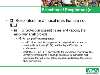 Selection of Respirators (d)
 (3) Respirators for atmospheres that are not
IDLH
– (iii) For protection against gases and vapors, the
employer shall provide:
 (B) An air purifying respirator
– (1) Provided that the respirator is equipped with an end of
service life indicator (ELSI) certified by NIOSH for the
contaminant
– (2) If there is no ELSI appropriate for workplace conditions, the
employer implements a change schedule for canisters and
cartridges that will ensure they are changed before the end of
their service life.
 