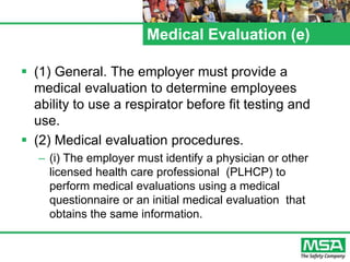 Medical Evaluation (e)
 (1) General. The employer must provide a
medical evaluation to determine employees
ability to use a respirator before fit testing and
use.
 (2) Medical evaluation procedures.
– (i) The employer must identify a physician or other
licensed health care professional (PLHCP) to
perform medical evaluations using a medical
questionnaire or an initial medical evaluation that
obtains the same information.
 