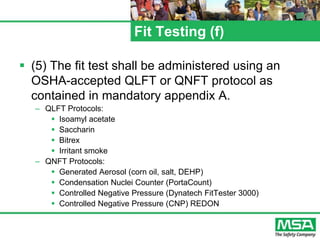 Fit Testing (f)
 (5) The fit test shall be administered using an
OSHA-accepted QLFT or QNFT protocol as
contained in mandatory appendix A.
– QLFT Protocols:
 Isoamyl acetate
 Saccharin
 Bitrex
 Irritant smoke
– QNFT Protocols:
 Generated Aerosol (corn oil, salt, DEHP)
 Condensation Nuclei Counter (PortaCount)
 Controlled Negative Pressure (Dynatech FitTester 3000)
 Controlled Negative Pressure (CNP) REDON
 