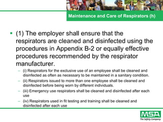 Maintenance and Care of Respirators (h)
 (1) The employer shall ensure that the
respirators are cleaned and disinfected using the
procedures in Appendix B-2 or equally effective
procedures recommended by the respirator
manufacturer.
– (i) Respirators for the exclusive use of an employee shall be cleaned and
disinfected as often as necessary to be maintained in a sanitary condition.
– (ii) Respirators issued to more than one employee shall be cleaned and
disinfected before being worn by different individuals.
– (iii) Emergency use respirators shall be cleaned and disinfected after each
use
– (iv) Respirators used in fit testing and training shall be cleaned and
disinfected after each use
 