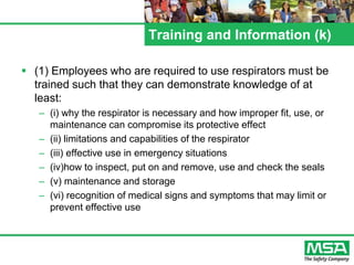 Training and Information (k)
 (1) Employees who are required to use respirators must be
trained such that they can demonstrate knowledge of at
least:
– (i) why the respirator is necessary and how improper fit, use, or
maintenance can compromise its protective effect
– (ii) limitations and capabilities of the respirator
– (iii) effective use in emergency situations
– (iv)how to inspect, put on and remove, use and check the seals
– (v) maintenance and storage
– (vi) recognition of medical signs and symptoms that may limit or
prevent effective use
 