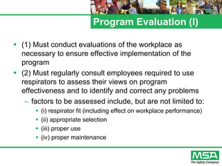 Program Evaluation (l)
 (1) Must conduct evaluations of the workplace as
necessary to ensure effective implementation of the
program
 (2) Must regularly consult employees required to use
respirators to assess their views on program
effectiveness and to identify and correct any problems
– factors to be assessed include, but are not limited to:
 (i) respirator fit (including effect on workplace performance)
 (ii) appropriate selection
 (iii) proper use
 (iv) proper maintenance
 