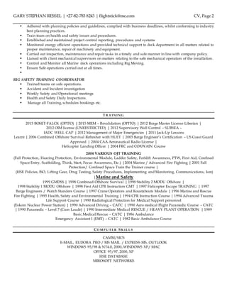 GARY STEPHAN RESSEL | +27-82-783 8243 | flightstick@me.com CV, Page 2
 Adhered with planning policies and guidelines, complied with business deadlines, whilst conforming to industry
best planning practices.
 Train team on health and safety issues and procedures.
 Established and maintained project control reporting, procedures and systems
 Monitored energy efficient operations and provided technical support to deck department in all matters related to
proper maintenance, repair of machinery and equipment.
 Carried out inspection, maintenance and repair tasks in a timely and safe manner in line with company policy.
 Liaised with client mechanical supervisors on matters relating to the safe mechanical operation of the installation .
 Control and Monitor all Marine deck operations including Rig Moving.
 Ensure Safe operations carried out at all times.

RIG SAFETY TRAINING COORDINATOR
 Trained teams on safe operations.
 Accident and Incident investigation
 Weekly Safety and Operational meetings
 Health and Safety Daily Inspections.
 Manage all Training, schedules bookings etc.
T R A I N I N G
2015 BOSET-FALCK (OPITO) | 2015 MEM – Revalidation (OPITO) | 2012 Barge Master License Liberian |
2012 OIM license (UNRESTRICTED) | 2012 Supervisory Well Control – SUBSEA –
IADC WELL CAP | 2012 Management of Major Emergencies | 2011 Jack-Up Lessons
Learnt | 2006 Combined Offshore Survival Refresher with HUET | 2005 Barge Engineer’s Certification – US Coast Guard
Approved | 2004 CAA Aeronautical Radio License |
Helicopter Landing Officer | 2004 FRC and COXWAIN Course
2004 VARIOUS OJT TRAINING
(Fall Protection, Hearing Protection, Environmental Module, Ladder Safety, Forklift Awareness, PTW, First Aid, Confined
Space Entry, Scaffolding, Think, Start, Focus Awareness, Etc.) |2004 Marine / Advanced Fire Fighting | 2001 Fall
Protection/ Confined Space Train the Trainer course |
(HSE Policies, ISO, Lifting Gear, Drug Testing, Safety Procedures, Implementing and Monitoring, Communications, Ism)
|Marine and Safety
1999 GMDSS | 1998 Combined Offshore Survival | 1998 Stability 2 MODU Offshore |
1998 Stability 1 MODU Offshore | 1998 First Aid CPR Instruction GMT | 1997 Helicopter Escape TRAINING | 1997
Barge Engineers / Watch Standers Course | 1997 Crane Operators and Roustabouts Module | 1996 Marine and Rescue
Fire Fighting | 1995 Health, Safety and Environmental Training | 1994 CPR Instruction Course | 1994 Advanced Trauma
Life Support Course | 1990 Radiological Protection for Medical Support personnel
(Eskom Nuclear Power Station) | 1990 Advanced Driving – CATC | 1990 Aero medical Flight Paramedic Course – CATC
| 1990 Paramedic – Level 7 (Cum Laude) | 1990 Intermediate Medical RESCUE / HEAVY PLANT OPERATION | 1989
Basic Medical Rescue – CATC | 1986 Ambulance
Emergency Assistant 1 (EMT) – CATC | 1982 Basic Ambulance Course
CO M P U TE R S K I L L S
CAMM/SICS
E-MAIL, EUDORA PRO / MS MAIL / EXPRESS MS, OUTLOOK
WINDOWS 95/98 & NT4.0, 2000, WINDOWS XP/ MAC
OFFICE 95/97, 2000, XP
HSE DATABASE
MIROSOFT NETWORKS
 