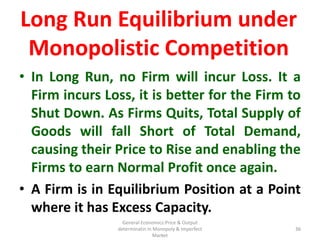 General Economics:Price & Output
determinatin in Monopoly & Imperfect
Market
36
• In Long Run, no Firm will incur Loss. It a
Firm incurs Loss, it is better for the Firm to
Shut Down. As Firms Quits, Total Supply of
Goods will fall Short of Total Demand,
causing their Price to Rise and enabling the
Firms to earn Normal Profit once again.
• A Firm is in Equilibrium Position at a Point
where it has Excess Capacity.
36
Long Run Equilibrium under
Monopolistic Competition
 