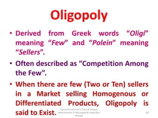 General Economics:Price & Output
determinatin in Monopoly & Imperfect
Market
39
Oligopoly
• Derived from Greek words “Oligi”
meaning “Few” and “Polein” meaning
“Sellers”.
• Often described as “Competition Among
the Few”.
• When there are few (Two or Ten) sellers
in a Market selling Homogenous or
Differentiated Products, Oligopoly is
said to Exist. 39
 