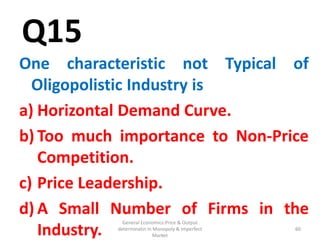 General Economics:Price & Output
determinatin in Monopoly & Imperfect
Market
60
Q15
One characteristic not Typical of
Oligopolistic Industry is
a) Horizontal Demand Curve.
b) Too much importance to Non-Price
Competition.
c) Price Leadership.
d) A Small Number of Firms in the
Industry. 60
 