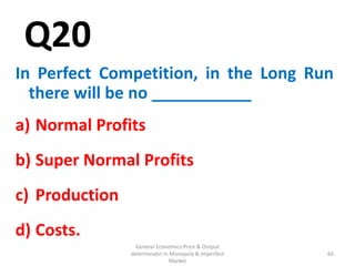 General Economics:Price & Output
determinatin in Monopoly & Imperfect
Market
65
Q20
In Perfect Competition, in the Long Run
there will be no ___________
a) Normal Profits
b) Super Normal Profits
c) Production
d) Costs.
65
 