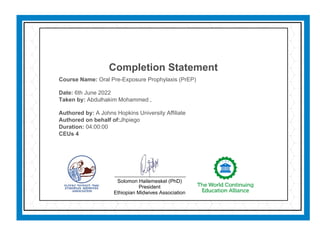 Completion Statement
Course Name: Oral Pre-Exposure Prophylaxis (PrEP)
Date: 6th June 2022
Taken by: Abdulhakim Mohammed ,
Authored by: A Johns Hopkins University Affiliate
Authored on behalf of:Jhpiego
Duration: 04:00:00
CEUs 4
Solomon Hailemeskel (PhD)
President
Ethiopian Midwives Association
 