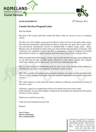 Ref:Hlc/016/02/0089/7/01 18
th
February 2016
Courier Services Proposal Letter
Dear Sir/madam
My name is Mr. Courier and I have written this letter to offer my services to you as a freelance
courier.
We offer very swift, reliable, secure and cost-effective courier services to all stratas of the society.
Our foremost consideration in performing our duties is to provide very agile ‘door to door’ collec-
tion and delivery (mail/parcels) services to mainland [Dar es Salaam, Iringa, Lindi, mbeya,
Mtwara,] and our 20 domestic stations that cover almost all the important places of Tanzania. This
would give you confidence to know that HLC is managed by a team of competent and skilled
professionals to satisfy its valued customers and I have never let any of my customers down.
With our locally based office people, couriers, and our truly national coverage, I am confident that
we can offer you not only a credible quality alternative to your current supplier, but a solution
which adds value to, and cut unnecessary costs from your substantial spending.
HLC is on the threshold of establishing itself not only as one of the leading services industry in
reliability but also as the most competitive in domestic courier services.
HLC offers special tariff package for its corporate customers, we assure you that we would estab-
lish an excellent working relationship with your esteemed organization and provide you personal
services.
HLC shall endeavor to work round the clock to enhance its efficiency and proficiency during all
the time to come.
I therefore, request for an appointment with you for further discussion on the matter.
In the meantime, if your current supplier is temporarily not meeting your requirements fully, please
feel free to call us anytime.
Thank you so much for your time,
I look forward to hearing from you soon.
Regards,
Pius P. Nchore
Director (Marketing)
Dar es Salaam Region
 