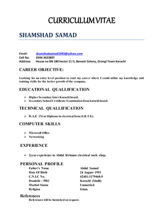 CURRICULUMVITAE
References
References will be furnished on request.
SHAMSHAD SAMAD
Email: shamshadsamad1993@yahoo.com
Cell No. 0344-3623897
Address: House no BN 180 Sector 11 ½, Benazir Colony, Orangi Town Karachi
CAREER OBJECTIVE:
Looking for an entry level position to start my career where I could utilize my knowledge and
training skills for the better growth of the company.
EDUCATIONAL QUALLIFICATION
 Higher Secondary Inter Karachi board.
 Secondary School Certificate Examination from karachi board.
TECHNICAL QUALLIFICATION
 D.A.E 3Year Diploma in electrical from (S.B.T.E).
COMPUTER SKILLS
 Microsoft Office
 Networking
EXPERIENCE
 2year experience in Abdul Rehman electrical work shop.
PERSONAL PROFILE
Father’s Name Abdul Samad
Date Of Birth 24 August 1993
C.N.I.C No. 42401-3179468-9
Domicile / PRC Karachi (Sindh)
Marital Status Unmarried
Religion Islam
 