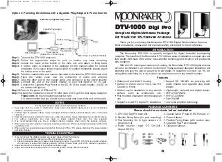 DTV-1000 Digi Pro
Complete Digital Antenna Package
for Truck/Car/RV/Caravan or Home
Thank you for purchasing this Moonraker DTV-1000 Digital Outdoor/Indoor Antenna.
Before installation, please read this manual carefully and keep it for future reference.
The Moonraker DTV-1000 is specially designed for digital terrestrial broadcasting
reception. The benefits of the Moonraker DTV-1000 are ease of installation, compact size and
light weight. With state of the art low noise amplifier technology and circuitry, it will provide the
best reception.
With Anti-UV housing and water-proof sealing, the Moonraker DTV-1000 digital antenna
can also be installed in an outdoor environment. These specially designed installation and
powering kits give the user an easy way to add digital TV reception to a truck, car, RV, etc.
using either pole fixing kit, or the suction cup antenna mount on any smooth surface.
• Water-proof and Anti-UV housing.
• Outdoor or Indoor use for Truck, Car, RV,
Caravan or Home.
• Suction cup for installation on any smooth
surface, such as windscreen, etc.
• Pole mounted installation for home/caravan
use.
• Support Car and RV Digital TV installation.
• Support DC 12V/24V car powering with
power inserter and cigarette plug power
adaptor.
• Light-weight, compact and stylish design.
• UHF 470~870MHz.
• VHF 47~230MHz.
• Gain 20+3dB.
• Low noise amplifier technology.
INTRODUCTION
PACKAGE CONTENTS
Features
1. DTV-1000 Digi Pro main unit.
2. Flexible Fixing Base (for pole mounting).
3. Pole Mounting Kit (U type screws x 2,
wing nuts x 4).
4. Power Inserter (Input: DC 12V/24V;
Output: DC 5V).
5. Coaxial Cable (F male to IEC Female) x 1.
6. Power Adaptor.
7. Flexible Fixing Base (with suction cup).
8. Cigarette Plug Power Adaptor.
9. Operation Manual.
Please check the contents before installation
1. 2. 3. 4. 5. 6. 7. 8.
Step 1: Take out the DTV-1000 main unit.
Step 2: Follow the appropriate steps for pole or suction cup base mounting.
Step 3: Loosen the screw at the bottom of the main unit, and attach to fixing base.
Step 4: A rubber cover is included in the package (on the coaxial cable) for outdoor
installation. If you use a longer coaxial cable for outdoor installation, please attach
the rubber cover to the cable.
Step 5: Take the coaxial cable, and connect the cable to the antenna (DTV-1000 main unit).
Step 6: Place the rubber cover over the connection of cable and antenna.
Step 7: Take the other end of the coaxial cable, and connect it to the power inserter.
Step 8: Connect the end of the power inserter to your Set-Top-Box (or TV set).
Step 9: Connect the Cigarette Plug Power to the DC IN of the power inserter. (A LED on
the inserter will light up.
Step 10:Turn on the power of STB and TV.
Step 11: Adjust the orientation of the DTV-1000 main unit to get the best signal reception.
Please note: All the connections should be tight.
It is recommended that you should have a water-drop loop at the end of the cable.
Option 3: Powering the Antenna with a Cigarette Plug Adaptor & Power Inserter
Cigarette Pug Adaptor
STB or Digital TV
Water-Drop Loop (Recommended)
Screw
Rubber Cover
Power Inserter
(Support DC 12V/24V input)
DC IN
Coaxial Cable
Powered by Cigarette Plug Power
NOTES
For the best reception, please check the following conditions.
1. Keep away from the source of interference, heavy power consumption devices such as air conditioners,
elevators, microwave ovens etc.
2. Install as high as possible, if there is any interruption between antenna and transmission tower, it will cause
signal loss.
3. Place the antenna near windows for indoor use, unless the windows have a metal based sun protection screen.
4. For outdoor application you may need a longer coaxial cable than the one supplied.
5. It is recommended that you hire a certified antenna installer, when using the antenna outdoors.
6. When using the power adaptor for antenna powering, please turn off the coaxial cable powering function from
your STB (or TV).
6. When using the coaxial cable powering function from your STB (or TV), please disconnect the power adaptor
and power inserter.
TROUBLE SHOOTING
1. If you can not get the digital programs you expect, please check the following:
a. Check the connections, make sure all the connections are correct.
b. Check the antenna powering (coaxial cable powering) function of your STB. DTV-1000 is an active antenna.
You will need to enable the antenna powering function. (Please check your STB's manual for operation.)
2. Adjust the direction of antenna to find the best reception angle.
3. Adjust the antenna from vertical position to horizontal position, and try different directions.
14
instruction manual 9/2/10 11:34 am Page 1
 