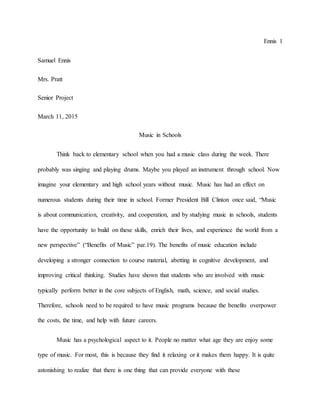 Ennis 1
Samuel Ennis
Mrs. Pratt
Senior Project
March 11, 2015
Music in Schools
Think back to elementary school when you had a music class during the week. There
probably was singing and playing drums. Maybe you played an instrument through school. Now
imagine your elementary and high school years without music. Music has had an effect on
numerous students during their time in school. Former President Bill Clinton once said, “Music
is about communication, creativity, and cooperation, and by studying music in schools, students
have the opportunity to build on these skills, enrich their lives, and experience the world from a
new perspective” (“Benefits of Music” par.19). The benefits of music education include
developing a stronger connection to course material, abetting in cognitive development, and
improving critical thinking. Studies have shown that students who are involved with music
typically perform better in the core subjects of English, math, science, and social studies.
Therefore, schools need to be required to have music programs because the benefits overpower
the costs, the time, and help with future careers.
Music has a psychological aspect to it. People no matter what age they are enjoy some
type of music. For most, this is because they find it relaxing or it makes them happy. It is quite
astonishing to realize that there is one thing that can provide everyone with these
 