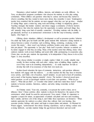 Elementary school students’ abilities, interests, and attitudes are vastly different. As
Terry, an afterschool programs coordinator who observes his students in a free play setting,
commented, ‘When children ask questions when they’re curious and because they started to
observe something that they wanted to know more about, they remember it more.’ Kindergarten
teacher Jerry remarked that his students are most engaged when they can ‘get up close… whether
it’s taking things apart, a rotten log, using tools and looking at things in magnifying glasses…’
Teaching strategies that include variation and choice engage a community of diverse learners.
Allison believes that when her students have the opportunity to explore and touch things they
will ‘naturally bring some kind of scientific connection’. Providing students with the ability to
get physically involved in an unstructured environment is the first step to fostering scientific
inquiry. (See Figure 2)
Offering choice stimulates children’s development as well as promotes positive behavior.
On a field trip Stella gave her fourth and fifth grade students little instruction asking students to
choose between a variety of activities such as fishing, hiking, swimming, or playing in the
woods. She stated, ‘…there wasn’t any behavior problems besides some minor reminders… and
kids just played.’ The opportunity to “just play” lends itself to positive behavior as students are
by nature engaged in what they are doing. Many of the teachers noted that offering choice when
outdoors students work on team building and social skills while participating in cooperative play.
Choice time can also give students the opportunity to be independent if they choose to do so (See
Figure 3). Jerry described,
They choose whether to socialize or simply explore I think it’s a really valuable time
socially for them working with each other…taking turns or building things together, or
even if they want to do something independently… it’s really important for kids to
develop that skill of an awareness of what their own needs are.
In place-based education the types of comments, instructions, and questions influence
how students will engage with the outdoors. ‘…so often teachers feel like they have to structure
every activity, and I think a lot of teachers, myself included, we just need to back off sometimes,
and so much of that learning happens naturally’ (Jerry). The teachers I observed posed open-
ended questions as well as encouraged students to pose their own questions. ‘What do you
notice?’, ‘What did you find?’, or ‘I wonder what animal could have made these tracks?’ invited
students to become scientists, historians, authors, and artist, taking ownership on their
discoveries.
As Christine noted, ‘Your role, constantly, is to present the world to them, not to
influence them.’ Choice activities allow students to discern for themselves the aspects of the
environment which should be cared for and protected. Terry stated, ‘I think it’s important to
engender a respect for nature, an appreciation of animals and plants and trees and everything
that’s outside, and have a lot of fun doing it, and I think those experiences are formative.’ When
students appreciate the outdoors as a place where they cultivate their own learning, they
associate positive feelings with nature and begin to respect plants and animals. As Maynard &
Waters suggest, ‘environmental free-choice learning experiences, such as visiting a nature area
or doing fieldwork, can help students bridge the gap between theoretical and real-world
 
