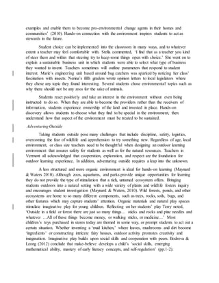 examples and enable them to become pro-environmental change agents in their homes and
communities’ (2010). Hands-on connection with the environment inspires students to act as
stewards in the future.
Student choice can be implemented into the classroom in many ways, and to whatever
extent a teacher may feel comfortable with. Stella commented, ‘I find that as a teacher you kind
of steer them and within that steering try to keep some things open with choice.’ She went on to
explain a sustainable business unit in which students were able to select what type of business
they wanted to invent. Teachers sometimes will outline parameters that respond to student
interest. Marie’s engineering unit based around bug catchers was sparked by noticing her class’
fascination with insects. Nerina’s fifth graders wrote opinion letters to local legislators where
they chose any topic they found interesting. Several students chose environmental topics such as
why there should not be any zoos for the sake of animals.
Students react positively and take an interest in the environment without even being
instructed to do so. When they are able to become the providers rather than the receivers of
information, students experience ownership of the land and invested in place. Hands-on
discovery allows students to choose what they find to be special in the environment, then
understand how that aspect of the environment must be treated to be sustained.
Adventuring Outside
Taking students outside pose many challenges that include discipline, safety, logistics,
overcoming the fear of wildlife and apprehension to try something new. Regardless of age, local
environment, or class size teachers need to be thoughtful when designing an outdoor learning
environment that assures safety for students as well as for the natural resources. Teachers in
Vermont all acknowledged that cooperation, exploration, and respect are the foundation for
outdoor learning experience. In addition, adventuring outside requires a leap into the unknown.
A less structured and more organic environment is ideal for hands-on learning (Maynard
& Waters 2010). Although zoos, aquariums, and parks provide unique opportunities for learning
they do not provide the type of stimulation that a rich, untamed ecosystem offers. Bringing
students outdoors into a natural setting with a wide variety of plants and wildlife fosters inquiry
and encourages student investigation (Maynard & Waters, 2010). Wild forests, ponds, and other
ecosystems are home to so many different components, such as trees, rocks, soils, bugs, and
other features which may capture students’ attention. Organic materials and natural play spaces
stimulate imaginative play for young children. Reflecting on her students’ play Terry noted,
‘Outside in a field or forest there are just so many things… sticks and rocks and pine needles and
whatever …All of those things become money, or walking sticks, or medicine…’ Most
children’s toys purchased in stores today are themed in some way, or prompt students to act out a
certain situation. Whether inventing a ‘mud kitchen,’ where leaves, mushrooms and dirt become
‘ingredients’ or constructing intricate fairy houses, outdoor activity promotes creativity and
imagination. Imaginative play builds upon social skills and cooperation with peers. Bodrova &
Leong (2012) conclude that make-believe develops a child’s ‘social skills, emerging
mathematical ability, mastery of early literacy concepts, and self-regulation’ (pp.1-2).
 
