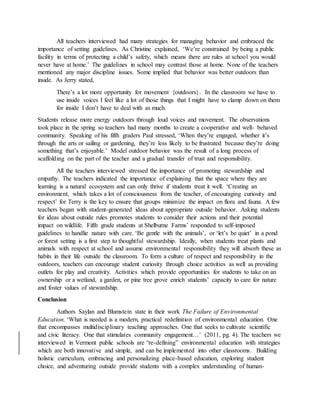 All teachers interviewed had many strategies for managing behavior and embraced the
importance of setting guidelines. As Christine explained, ‘We’re constrained by being a public
facility in terms of protecting a child’s safety, which means there are rules at school you would
never have at home.’ The guidelines in school may contrast those at home. None of the teachers
mentioned any major discipline issues. Some implied that behavior was better outdoors than
inside. As Jerry stated,
There’s a lot more opportunity for movement {outdoors}. In the classroom we have to
use inside voices I feel like a lot of those things that I might have to clamp down on them
for inside I don’t have to deal with as much.
Students release more energy outdoors through loud voices and movement. The observations
took place in the spring so teachers had many months to create a cooperative and well- behaved
community. Speaking of his fifth graders Paul stressed, ‘When they’re engaged, whether it’s
through the arts or sailing or gardening, they’re less likely to be frustrated because they’re doing
something that’s enjoyable.’ Model outdoor behavior was the result of a long process of
scaffolding on the part of the teacher and a gradual transfer of trust and responsibility.
All the teachers interviewed stressed the importance of promoting stewardship and
empathy. The teachers indicated the importance of explaining that the space where they are
learning is a natural ecosystem and can only thrive if students treat it well. ‘Creating an
environment, which takes a lot of consciousness from the teacher, of encouraging curiosity and
respect’ for Terry is the key to ensure that groups minimize the impact on flora and fauna. A few
teachers began with student-generated ideas about appropriate outside behavior. Asking students
for ideas about outside rules promotes students to consider their actions and their potential
impact on wildlife. Fifth grade students at Shelburne Farms’ responded to self-imposed
guidelines to handlie nature with care. ‘Be gentle with the animals’, or ‘let’s be quiet’ in a pond
or forest setting is a first step to thoughtful stewardship. Ideally, when students treat plants and
animals with respect at school and assume environmental responsibility they will absorb these as
habits in their life outside the classroom. To form a culture of respect and responsibility in the
outdoors, teachers can encourage student curiosity through choice activities as well as providing
outlets for play and creativity. Activities which provide opportunities for students to take on an
ownership or a wetland, a garden, or pine tree grove enrich students’ capacity to care for nature
and foster values of stewardship.
Conclusion
Authors Saylan and Blumstein state in their work The Failure of Environmental
Education, ‘What is needed is a modern, practical redefinition of environmental education. One
that encompasses multidisciplinary teaching approaches. One that seeks to cultivate scientific
and civic literacy. One that stimulates community engagement…’ (2011, pg. 4). The teachers we
interviewed in Vermont public schools are “re-defining” environmental education with strategies
which are both innovative and simple, and can be implemented into other classrooms. Building
holistic curriculum, embracing and personalizing place-based education, exploring student
choice, and adventuring outside provide students with a complex understanding of human-
 
