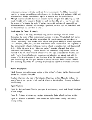 environment dynamics both in the world and their own community. As children choose their
own way to interact with and be stewards of nature, they develop the skills and values which will
help them make positive environmental impacts in whatever field they pursue as adults.
Although teachers can instill these values students may not act upon them right away. As Stella
stated, ‘It might not be immediate, I might not really see them fully get it… and I’m okay with
that as long as I’m planting the seeds.’ If teachers can provide students with meaningful and
personal experiences outdoors, they can shape a generation that both loves the environment and
has the confidence and know-how to save it.
Implications for Further Research
By nature of this study, the children being observed and taught were not able to
demonstrate the results of their environmental education over time. A longitudinal study tracing
the habits of young adults and adults who received this type of environmental experience as
children. Additionally, even the most urban schools in the greater Burlington area are adjacent to
Lake Champlain, public parks, and other environments suited for exploration. The adaptability of
these environmental education techniques to urban schools is something that could be examined
further. Within this study, it was evident that teachers’ strategies influenced their school
environment and community. Teachers’ influence on institutional change and the creation of
standards in the field of environment education was not a topic addressed in this localized case
study. Finally, the use of technology in environmental education is a relevant topic with the
passage of the Next Generation Science Standards. While this paper generally discussed time
spent on technology and time spent outdoors as mutually exclusive, further research could be
done examining the potential for technology to enhance and support environmental curriculum.
Author Biographies:
Nicole Corneau is an undergraduate student at Saint Michael’s College studying Environmental
Studies and Elementary Education.
Jonathan Silverman is the chair of the Education Department at Saint Michael’s College. His
areas of interest and expertise include aesthetic education, interdisciplinary learning, and place-
based learning.
Figure Captions
Figure 1 – Students in rural Vermont participate in an observatory nature walk through Missiquoi
Wildlife Refuge.
Figure 2 – A student at catches and examines a salamander during a hands-on forest activity.
Figure 3 – A student at Shelburne Farms searches for aquatic animals during a free choice
ponding activity.
 