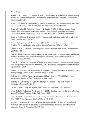 Works Cited
Arnold, H. B., Cassell, J. A., Nelson, B. (2013). Introduction--A Multicultural Interdisciplinary
Inquiry into Human-Environmental Relationships & Sustainability Education. Multicultural
Education, 21(1), 2-6.
Beames, S. & Ross, H. (2010) Journeys outside the classroom, Journal of Adventure Education
and Outdoor Learning, 10:2, 95-109, DOI: 10.1080/14729679.2010.505708
Belcu, M., Stefan, D., Stefan, M., Untea, I., & Dancila, A. (2015). Climate change: Some
insights from mean surface temperature statistics. International Journal Of Sustainable
Development And World Ecology, 22(5), 437-444. doi:10.1080/13504509.2015.1084065
Bodrova, E., Deborah J. & Leong. (2012). Assessing and scaffolding make-believe play. YC:
Young Children, 67(1), 28-34.
Carrier, S., Tugurian, L., & Thomson, M. (2013). Elementary Science Indoors and Out:
Teachers, Time, and Testing. Research in Science Education, 43(5), 2059-2083
Chawla, L. (1988). Children’s concern for the natural environment. Children’s Environments
Quarterly, 5(3).
Eick, C., (2012). Use of the outdoor classroom and nature-study to support science and literacy
learning: A narrative case study of a third-grade classroom. Journal of Science Teacher
Education, 23(7), 789-803.
Erwin, J. C. (2004). The classroom of choice. [electronic resource] : giving students what they
need and getting what you want. Alexandria, VA : Association for Supervision and Curriculum
Development, c2004.
Graham, M. A. (2007). Art, ecology and art education: Locating art education in a critical place-
based pedagogy. Studies in Art Education, 48(4), 375-391.
Hofferth, S. L. (2009). Changes in American children’s time – 1997 to 2003.Electronic
International Journal of Time Use Research, 6(1), 26–47.
Hofferth, S. L., Sandberg, J. F., (2005). Changes in Children's Time With Parents: A
Correction. Demography, (2), 391.
Levitin, D. (2015). Why the Modern World is Bad for Your Brain. The Gaurdian.
Lewis-Beck, M. S., Bryman, A., & Liao, T. F. (2004). The Sage encyclopedia of social science
research methods. Thousand Oaks, Calif. Sage, c2004.
Louv, R. (2008). Last child in the woods : saving our children from nature-deficit disorder.
Chapel Hill, N.C. : Algonquin Books of Chapel Hill, 2008.
Maynard, T. & Waters, J., (2010). What's so interesting outside? A study of child-initiated
interaction with teachers in the natural outdoor environment. European Early Childhood
Education Research Journal, 18(4), 473-483.
 
