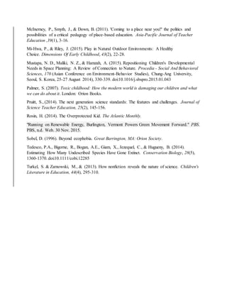 McInerney, P., Smyth, J., & Down, B. (2011). 'Coming to a place near you?' the politics and
possibilities of a critical pedagogy of place-based education. Asia-Pacific Journal of Teacher
Education ,39(1), 3-16.
Mi-Hwa, P., & Riley, J. (2015). Play in Natural Outdoor Environments: A Healthy
Choice. Dimensions Of Early Childhood, 43(2), 22-28.
Mustapa, N. D., Maliki, N. Z., & Hamzah, A. (2015). Repositioning Children's Developmental
Needs in Space Planning: A Review of Connection to Nature. Procedia - Social And Behavioral
Sciences, 170 (Asian Conference on Environment-Behavior Studies), Chung-Ang University,
Seoul, S. Korea, 25-27 August 2014), 330-339. doi:10.1016/j.sbspro.2015.01.043
Palmer, S. (2007). Toxic childhood: How the modern world is damaging our children and what
we can do about it. London: Orion Books.
Pruitt, S., (2014). The next generation science standards: The features and challenges. Journal of
Science Teacher Education, 25(2), 145-156.
Rosin, H. (2014). The Overprotected Kid. The Atlantic Monthly.
"Running on Renewable Energy, Burlington, Vermont Powers Green Movement Forward." PBS.
PBS, n.d. Web. 30 Nov. 2015.
Sobel, D. (1996). Beyond ecophobia. Great Barrington, MA: Orion Society.
Tedesco, P.A., Bigorne, R., Bogan, A.E., Giam, X., Jezequel, C., & Hugueny, B. (2014).
Estimating How Many Undescribed Species Have Gone Extinct. Conservation Biology, 28(5),
1360-1370. doi:10.1111/cobi.12285
Turkel, S. & Zarnowski, M., & (2013). How nonfiction reveals the nature of science. Children's
Literature in Education, 44(4), 295-310.
 