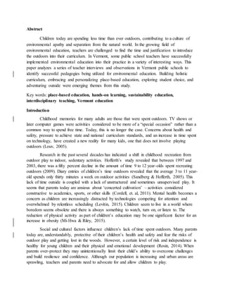Abstract
Children today are spending less time than ever outdoors, contributing to a culture of
environmental apathy and separation from the natural world. In the growing field of
environmental education, teachers are challenged to find the time and justification to introduce
the outdoors into their curriculum. In Vermont, some public school teachers have successfully
implemented environmental education into their practice in a variety of interesting ways. This
paper analyzes a series of teacher interviews and observations in Vermont public schools to
identify successful pedagogies being utilized for environmental education. Building holistic
curriculum, embracing and personalizing place-based education, exploring student choice, and
adventuring outside were emerging themes from this study.
Key words: place-based education, hands-on learning, sustainability education,
interdisciplinary teaching, Vermont education
Introduction
Childhood memories for many adults are those that were spent outdoors. TV shows or
later computer games were activities considered to be more of a “special occasion” rather than a
common way to spend free time. Today, this is no longer the case. Concerns about health and
safety, pressure to achieve state and national curriculum standards, and an increase in time spent
on technology, have created a new reality for many kids, one that does not involve playing
outdoors (Louv, 2005).
Research in the past several decades has indicated a shift in childhood recreation from
outdoor play to indoor, sedentary activities. Hofferth’s study revealed that between 1997 and
2003, there was a fifty percent decline in the amount of time 9 to 12 year-olds spent recreating
outdoors (2009). Diary entries of children’s time outdoors revealed that the average 3 to 11 year-
old spends only thirty minutes a week on outdoor activities (Sandberg & Hofferth, 2005). This
lack of time outside is coupled with a lack of unstructured and sometimes unsupervised play. It
seems that parents today are anxious about ‘concerted cultivation’ – activities considered
constructive to academics, sports, or other skills (Cordell, et. al, 2011). Mental health becomes a
concern as children are increasingly distracted by technologies competing for attention and
overwhelmed by relentless scheduling (Levitin, 2015). Children seem to live in a world where
boredom seems obsolete and there is always something to watch, turn on, or listen to. The
reduction of physical activity as part of children’s education may be one significant factor for an
increase in obesity (Mi-Hwa & Riley, 2015).
Social and cultural factors influence children’s lack of time spent outdoors. Many parents
today are, understandably, protective of their children’s health and safety and fear the risks of
outdoor play and getting lost in the woods. However, a certain level of risk and independence is
healthy for young children and their physical and emotional development (Rosin, 2014). When
parents over-protect they may unintentionally limit their child’s ability to overcome challenges
and build resilience and confidence. Although our population is increasing and urban areas are
sprawling, teachers and parents need to advocate for and allow children to play.
 