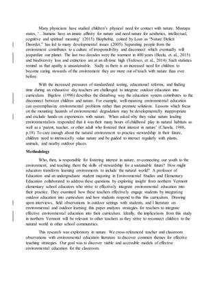 Many physicians have studied children’s physical need for contact with nature. Mustapa
states, ‘…humans have an innate affinity for nature and need nature for aesthetics, intellectual,
cognitive and spiritual meaning’ (2015). Biophobia, coined by Louv as “Nature Deficit
Disorder,” has led to many developmental issues (2005). Separating people from the
environment contributes to a culture of irresponsibility and disconnect which eventually will
jeopardize our planet. The last two decades were the warmest in 400 years (Beclu, et. al., 2015)
and biodiversity loss and extinction are at an all-time high (Tedesco, et. al., 2014). Such statistics
remind us that apathy is unsustainable. Sadly as there is an increased need for children to
become caring stewards of the environment they are more out of touch with nature than ever
before.
With the increased pressures of standardized testing, educational reforms, and finding
time during an exhaustive day teachers are challenged to integrate outdoor education into
curriculum. Bigelow (1996) describes the disturbing way the education system contributes to the
disconnect between children and nature. For example, well-meaning environmental education
can overemphasize environmental problems rather than promote solutions. Lessons which focus
on the mounting hazards of environmental degradation may be developmentally inappropriate
and exclude hands-on experiences with nature. When asked why they value nature leading
environmentalists responded that it was their many hours of childhood play in natural habitats as
well as a ‘parent, teacher, or other adult who fostered their interest in nature’ (Chawla, 1988,
p.18). To care enough about the natural environment to practice stewardship in their future,
children need to intrinsically value nature and be guided to interact regularly with plants,
animals, and nearby outdoor places.
Methodology
Who, then, is responsible for fostering interest in nature, re-connecting our youth to the
environment, and teaching them the skills of stewardship for a sustainable future? How might
educators transform learning environments to include the natural world? A professor of
Education and an undergraduate student majoring in Environmental Studies and Elementary
Education collaborated to address these questions by exploring insight from northern Vermont
elementary school educators who strive to effectively integrate environmental education into
their practice. They examined how these teachers effectively engage students by integrating
outdoor education into curriculum and how students respond to this this curriculum. Drawing
upon interviews, field observations in outdoor settings with students, and l literature on
environmental and outdoor learning this paper analyzes strategies for teachers to integrate
effective environmental education into their curriculum. Ideally, the implications from this study
in northern Vermont will be relevant to other teachers as they strive to reconnect children to the
natural world in other school communities.
This research was exploratory in nature. We cross-referenced teacher and classroom
observations with environmental education literature to discover common themes for effective
teaching strategies. Our goal was to discover viable and accessible models of effective
environmental education for the classroom.
 