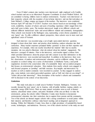 From 23 initial contacts nine teachers were interviewed; eight employed as K-5 public
school teachers and one as an Afterschool Programs Coordinator at a local Waldorf School. All
are committed to having children learn in outdoor environments. Teachers were interviewed at
their respective schools with the exception of one in-home interview and one that took place on
Saint Michael’s College campus per request of the teachers. The interviews were conducted
between April 30th and June 5th of 2015. Teachers were chosen based on our knowledge of their
work, availability, location of school, and years of teaching experience which ranged from two
and a half years to thirty years. The teachers interviewed taught at six different schools and
reflected different instructional styles and served different student and community demographics.
Three schools were located in the Burlington area, representing a more diverse population in a
very “green” city. To offer a different cultural perspective, three schools were in more rural and
agricultural areas of Vermont.
Each interview was recorded using a set of eight open-ended interview questions
designed to learn about their vision and practice about including outdoor education into their
curriculum. Many teacher responses prompted further questions to draw out their expertise and
experience. For example, when one teacher described her students’ field trip to a nearby
mountain, she was asked to illuminate what she noticed about her students’ engagement. The
interviews averaged 45 minutes. Prior to the interviews, each teacher signed a release form
which provided information about the project and with consent to use their information in this
paper. The interviews were recorded and transcribed. In addition to the interviews there were
five observations of outdoor and environmental education, each in a different setting. The one
exception to a school setting was a series of observations at Shelburne Farms, a non-profit
organization devoted to the conservation ethic of a sustainable future and an outdoor program
that focuses on environmental education. Here students from nearby schools were engaged in
such focused programs as “ponding” and field exercises. Key insights and intervention by
teachers as well as student comments were recorded in a journal. As they engaged in outdoor
play, some students were asked open-ended questions such as “(tell me) what are you doing?”, or
“(what) did you find interesting?” More description of the teacher’s schools and communities
will be discussed in the context of our discoveries.
Limitations
This study took place in a small area in Northern Vermont. Burlington, Vermont, was
recently deemed the most ‘green’ city in America, with all public facilities running entirely on
renewable energy (PBS News). There are many natural recreation areas as well as farmers
markets, educational nature centers, and parks. Residents of this area are likely to value the
environment, giving the schools within Chittenden County more freedom to incorporate
environmental education into their curriculum due to support from parents and the community.
Two of the schools are themed magnet schools with a strong commitment to social justice within
their missions and therefore embrace value-based teaching and an integrated approach to
learning. Within the Chittenden County Area, there is a high prevalence of sustainability-based
events, technologies, and institutions. However, two of the schools involved in the study are rural
 