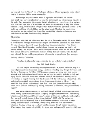 and removed from the “Green” city of Burlington offering a different perspective on the cultural
context for teaching children about sustainability.
Even though they had different levels of experience and expertise the teachers
interviewed were known as educators who value the environment and who expressed curiosity in
this study. They also mostly felt supported by their administration. Nonetheless, these teachers
have found their own ways to be mavericks and act on their commitment to bring their students
outdoors. Finally, the two authors strongly believe that environmental education is critical to the
health and well-being of both children and the natural world. Therefore, the intent of this
investigation was less on justifying the need for sustainability education and more on how
environmental education can be effectively integrated.
Discoveries
From teacher interviews and observation notes we looked for common threads that would inform
us about effective strategies to successfully integrate environmental education into their practice.
We cross referenced these with insight from literature on outdoor education. Four themes
emerged: Place-Based Education, Interdisciplinary Learning, the structure and logistics of
outdoor learning, and Student Choice. In our description of these themes we will include quotes
from teachers interviewed and reference literature to help illuminate salient points. Teachers
were informed that we would use pseudonyms when quoting or paraphrasing their responses.
Building Holistic Curriculum
‘You have to take another step… otherwise it’s just kind of a boxed curriculum.’
Paul, Fifth Grade Teacher
Too often subjects and learning are compartmentalized. A ‘boxed’ curriculum may be a
result of pressures from standardized testing, a tradition of teaching only through disciplines, and
the fear of the unknown. As Palmer (2007) suggests, students now spend more time on rote
academic skills and standards-based learning and less time on creativity and play. A rigid and
highly focused curriculum leaves little room for hands-on and experiential learning and for
opportunities to integrate learning from the classroom with the world outside school. Paul, a fifth
grade teacher, explained his experience facing the pressures of testing as follows: ‘I can
appreciate those that are afraid or don’t think there’s time for it {environmental education},
unless you’re confident and obviously making connections to curriculum, then you can’t make it
happen.’
One way to make connections for students is through a holistic approach to curriculum
where learning occurs across all subjects. Analyzing an approach to multicultural sustainability
education Arnold, Nelson, and Cassell state, ‘…human problems are multifaceted and complex.
They are rarely solved through the lens of one discipline’ (2013, p.1). The teachers we
interviewed described repeatedly how an active outdoor component contributes to student
learning of other subjects. For example, literacy easily intertwines with environmental
education. Reading, writing, and vocabulary can be expanded through outdoor experiences.
When students have contact with wildlife, they create vivid and meaningful memories which can
 