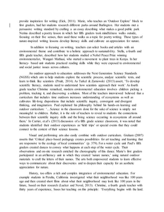 provide inspiration for writing (Eick, 2011). Marie, who teaches an ‘Outdoor Explore’ block to
first graders, had her students research different parks around Burlington. Her students met a
persuasive writing standard by crafting a an essay describing what makes a good public park
Nerina described a poetry lesson in which her fifth graders took mindfulness walks outside,
focusing on their five senses, then used these walks as a topic for poetry writing. These types of
nature-inspired writing lessons develop literacy skills and cultivate an appreciation for nature.
In addition to focusing on writing, teachers can select books and articles with an
environmental theme and contribute to a holistic approach to sustainability. Stella, a fourth and
fifth grade teacher, described how her students studied a Nobel Peace Prize winning
environmentalist, Wangari Mathaai, who started a movement to plant trees in Kenya. In her
literacy- based unit students practiced reading skills while they were exposed to environmental
and social justice issues across cultures.
An outdoor approach to education addresses the Next Generation Science Standards
(NGSS) which aim to help students explore the scientific process, analyze scientific texts, and
learn to think like scientists (Pruitt, 2014). As Turkel & Zarnowski (2013) assert, ‘To develop
scientific literacy, students need to understand how scientists approach their work’ As fourth
grade teacher Christine remarked, modern environmental education involves children picking a
problem, tracking it, and discovering a solution. Most of the teachers interviewed believed that a
curriculum that includes time outdoors increases understanding of ecosystems as well as
cultivates life-long dispositions that include scientific inquiry, convergent and divergent
thinking, and imagination. Paul explained his philosophy behind his hands-on learning and
outdoor curriculum: ‘…Science in the classroom done for the sake of science is simply not
meaningful to children. Rather, it is the role of teachers to reveal to students the connections
between their scientific inquiry skills and the living science occurring in ecosystems all around
them.’ In Carrier, et.al’s (2013) discussion of a fifth grade science classroom, it was noted that
students identified their outdoor experiences as ‘field trips’ or special events that they could
connect to the context of their science lessons.
Visual and performing arts also easily combine with outdoor curriculum. Graham (2007)
asserts that ‘Critical place-based pedagogy creates possibilities for art teaching and learning that
are responsive to the ecology of local communities’ (p. 379). For a water cycle unit Paul’s fifth
graders created dances to convey what happens at each step of the water cycle. Their
observations and on-site research enriched the choreography of this dance. Marie’s first graders
participated in an art/literacy unit in which they created ‘nature names,’ using natural outdoor
materials to craft the letters of their names. The arts both empowered students to learn effective
ways to communicate about their discoveries and to deepen their capacity for an aesthetic
appreciation for nature.
History, too offers a rich and complex integration of environmental education. For
example students in Peralta, California investigated what their neighborhood was like 100 years
ago and then created short films about what their neighborhood may look like 100 years in the
future, based on their research (Lucker and Noval, 2013). Christine, a fourth grade teacher with
thirty years of experience, bases her teaching on this principle: ‘Everything begins with the land.
 