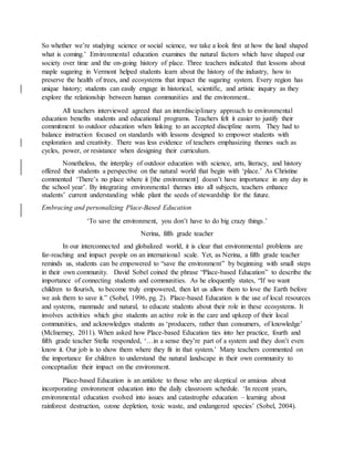 So whether we’re studying science or social science, we take a look first at how the land shaped
what is coming.’ Environmental education examines the natural factors which have shaped our
society over time and the on-going history of place. Three teachers indicated that lessons about
maple sugaring in Vermont helped students learn about the history of the industry, how to
preserve the health of trees, and ecosystems that impact the sugaring system. Every region has
unique history; students can easily engage in historical, scientific, and artistic inquiry as they
explore the relationship between human communities and the environment..
All teachers interviewed agreed that an interdisciplinary approach to environmental
education benefits students and educational programs. Teachers felt it easier to justify their
commitment to outdoor education when linking to an accepted discipline norm. They had to
balance instruction focused on standards with lessons designed to empower students with
exploration and creativity. There was less evidence of teachers emphasizing themes such as
cycles, power, or resistance when designing their curriculum.
Nonetheless, the interplay of outdoor education with science, arts, literacy, and history
offered their students a perspective on the natural world that begin with ‘place.’ As Christine
commented ‘There’s no place where it [the environment] doesn’t have importance in any day in
the school year’. By integrating environmental themes into all subjects, teachers enhance
students’ current understanding while plant the seeds of stewardship for the future.
Embracing and personalizing Place-Based Education
‘To save the environment, you don’t have to do big crazy things.’
Nerina, fifth grade teacher
In our interconnected and globalized world, it is clear that environmental problems are
far-reaching and impact people on an international scale. Yet, as Nerina, a fifth grade teacher
reminds us, students can be empowered to “save the environment” by beginning with small steps
in their own community. David Sobel coined the phrase “Place-based Education” to describe the
importance of connecting students and communities. As he eloquently states, “If we want
children to flourish, to become truly empowered, then let us allow them to love the Earth before
we ask them to save it.” (Sobel, 1996, pg. 2). Place-based Education is the use of local resources
and systems, manmade and natural, to educate students about their role in these ecosystems. It
involves activities which give students an active role in the care and upkeep of their local
communities, and acknowledges students as ‘producers, rather than consumers, of knowledge’
(McInerney, 2011). When asked how Place-based Education ties into her practice, fourth and
fifth grade teacher Stella responded, ‘…in a sense they’re part of a system and they don’t even
know it. Our job is to show them where they fit in that system.’ Many teachers commented on
the importance for children to understand the natural landscape in their own community to
conceptualize their impact on the environment.
Place-based Education is an antidote to those who are skeptical or anxious about
incorporating environment education into the daily classroom schedule. ‘In recent years,
environmental education evolved into issues and catastrophe education – learning about
rainforest destruction, ozone depletion, toxic waste, and endangered species’ (Sobel, 2004).
 