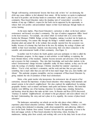 Though well-meaning environmental lessons that focus only on how ‘we’ are destroying the
eErth may cause children to feel alienated from nature. All the teachers we spoke to emphasized
the need to be positive and develop hands-on connections with nature’s place in one’s own
community Place-based Education makes the daunting task of ‘conservation’ accessible to
students of any age. Children’s respect for the Earth can be supported by the opportunity to
witness their own positive and personalized impact on their local landscape through hands-on
service learning.
As the name implies, Place-based Education’s curriculum is reliant on the local outdoor
environment and focused on a place’s community. The type of outdoor engagement differs based
on the local resources. For example, one school which we worked with is in a town which
borders the Missiquoi Wildlife Refuge on Lake Champlain, making it an ideal site for hands-on,
place-based learning. On a nature hike through the Refuge’s wetland students examined the
abundant plant and animal life in the wetland, then proudly reported how the ecosystem was
healthy because of a cleanup they had done in the area. By studying the ecology of plants and
wildlife in their local watershed, students were discovering their own direct connection to the
scientific and environmental health of their community. (See Figure 1)
In another rural K-8 school, the fourth graders each year participate in what is called the
Pease Mountain program. As they engage in such activities as trail building or exploring the
local Abenaki history of the mountain, students become stewards and advocates of the mountain
and a resource for their community. They take their knowledge and teach other students in the
school. Environmental change becomes a plausible reality for these students, as they care for and
study the ecology of a familiar landscape. Christine described her students’ experiences as
follows: ‘You’re a kid, and there’s a mountain, and the work and time that you gave made
something that is much older than you and will be here much longer than you, more healthy and
vibrant.’ This particular program exemplifies one key component of Place-based Education by
giving students the role of caretakers of their local environment.
Marie, a first grade teacher who incorporates the environment into all aspects of her
curriculum, stressed the importance of place-based education when studying both manmade and
natural systems in her school’s neighborhood. Her class explored the neighborhood by noticing
geographic features such as natural and human made parks and farmers markets. She noted that
students were fulfilling one of her learning objectives by reading maps, orienting themselves,
and learning about the places that make up their town. As Beames and Ross (2010) discovered,
‘Journeys in students’ neighbourhoods are attuned to the geo-physical and socio-cultural story of
the land. Understanding this story and one’s place in it is, arguably, the essence of place-based
education.’
The landscapes surrounding our schools are not the only places where children can
experience place-based education activities. Shelburne Farms in Shelburne, Vermont, is a 1400-
acre working farm dedicated to educating youth about sustainability and cultivating children’s
love for the Earth. Students from various Vermont schools have the opportunity to come to the
farm and engage actively in Place-based education by harvesting wheat, foresting for
mushrooms, making pizza from scratch, and working with cows in the dairy barn. In one of our
 