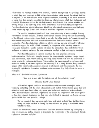 observations we watched students from Swanton, Vermont be engrossed in a ‘ponding’ activity
in which they were prompted to think of how farm activities might impact the animals that live
in the pond. At the pond students made insightful comments, wondering if the noises from cars
or waste from farm animals may affect the frogs and other creatures which they had caught and
examined. Hands-on activities like this help students to understand how human activities are
directly related to the wellbeing of the plants and animals. For teachers trying to implement
Place-based activities into the classroom, identifying educational resources such as Shelburne
Farms and taking trips to these sites can be an invaluable experience for students.
The teachers interviewed confirmed how every community is home to unique learning
opportunities for their students. As Stella stated earlier, students already have an understanding
of the different systems in their town, but it is her role, that of the teacher to “connect the dots” to
help students understand their role as stewards of the land and active members of their
community. Place-based education effectively adopts a service-learning approach by allowing
students to support the health of their community’s ecosystems while learning about the
ecosystems themselves. Ideally, students will recall the connections they made to their local
landscape as children and apply the same sustainable mindset to their environment as adults.
Place-based Education in Vermont nourishes the next generation of young
environmentalists. If educators can give students the power to make a positive change on their
local environment, then perhaps one day these very same students will have the confidence to
tackle large-scale environmental issues. Not surprising, the more personal an environmental
education activity is, the more important and sustaining it is to young learners. Every student is
unique; while place-based education is relevant to all students and the community the most
meaningful experiences for students outdoors are the ones that they freely choose in which to
participate.
‘Have at It’: Student Choice and Exploration
‘You have to start with the students and ask them what they want.’
Christine, Fourth Grade Teacher
As Christine implies, effective place-based education becomes meaningful when
beginning and ending with the values of each individual student. When students guide their own
education based upon those values, they draw upon an intrinsic motivation to learn (Erwin,
2004). In environmental education, exploration and student-led experiences with nature prevail
as they allow students to discover on their own why the Earth is important. As Karen, a second
grade teacher from rural Vermont, conveys,
We can preach all day, and some might listen and take it in, but if they feel like they’re
having an active role in it or coming up with the ideas it’s going to be so much more
valuable to them.
Teachers we interviewed connect Place-based Education to student interests by identifying a
local ecosystem and guiding students to investigate the components of the environment through
exploration, curiosity, and play.
 