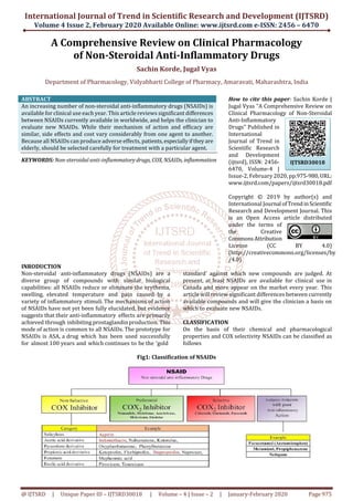 International Journal of Trend in Scientific Research and Development (IJTSRD)
Volume 4 Issue 2, February 2020 Available Online: www.ijtsrd.com e-ISSN: 2456 – 6470
@ IJTSRD | Unique Paper ID – IJTSRD30018 | Volume – 4 | Issue – 2 | January-February 2020 Page 975
A Comprehensive Review on Clinical Pharmacology
of Non-Steroidal Anti-Inflammatory Drugs
Sachin Korde, Jugal Vyas
Department of Pharmacology, Vidyabharti College of Pharmacy, Amaravati, Maharashtra, India
ABSTRACT
An increasing number of non-steroidal anti-inflammatory drugs (NSAIDs) is
available for clinical use each year. This article reviews significant differences
between NSAIDs currently available in worldwide, and helps the clinician to
evaluate new NSAIDs. While their mechanism of action and efficacy are
similar, side effects and cost vary considerably from one agent to another.
Because all NSAIDs can produce adverse effects, patients,especiallyiftheyare
elderly, should be selected carefully for treatment with a particular agent.
KEYWORDS: Non-steroidal anti-inflammatory drugs, COX, NSAIDs, inflammation
How to cite this paper: Sachin Korde |
Jugal Vyas "A Comprehensive Review on
Clinical Pharmacology of Non-Steroidal
Anti-Inflammatory
Drugs" Published in
International
Journal of Trend in
Scientific Research
and Development
(ijtsrd), ISSN: 2456-
6470, Volume-4 |
Issue-2, February 2020, pp.975-980,URL:
www.ijtsrd.com/papers/ijtsrd30018.pdf
Copyright © 2019 by author(s) and
International Journal ofTrendinScientific
Research and Development Journal. This
is an Open Access article distributed
under the terms of
the Creative
CommonsAttribution
License (CC BY 4.0)
(http://creativecommons.org/licenses/by
/4.0)
INRODUCTION
Non-steroidal anti-inflammatory drugs (NSAIDs) are a
diverse group of compounds with similar biological
capabilities: all NSAIDs reduce or eliminate the erythema,
swelling, elevated temperature and pain caused by a
variety of inflammatory stimuli. The mechanisms of action
of NSAIDs have not yet been fully elucidated, but evidence
suggests that their anti-inflammatory effects are primarily
achieved through inhibiting prostaglandinproduction. This
mode of action is common to all NSAIDs. The prototype for
NSAIDs is ASA, a drug which has been used successfully
for almost 100 years and which continues to be the 'gold
standard' against which new compounds are judged. At
present, at least NSAIDs are available for clinical use in
Canada and more appear on the market every year. This
article will review significant differences between currently
available compounds and will give the clinician a basis on
which to evaluate new NSAIDs.
CLASSIFICATION
On the basis of their chemical and pharmacological
properties and COX selectivity NSAIDs can be classified as
follows
Fig1: Classification of NSAIDs
IJTSRD30018
 