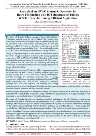 International Journal of Trend in Scientific Research and Development (IJTSRD)
Volume 6 Issue 4, May-June 2022 Available Online: www.ijtsrd.com e-ISSN: 2456 – 6470
@ IJTSRD | Unique Paper ID – IJTSRD50212 | Volume – 6 | Issue – 4 | May-June 2022 Page 838
Analysis of an HVAC System & Operation for
Retro-Fit Building with IOT (Internate of Things)
& Solar Panel for Energy Efficient Application
Irfan Ali1
, Rone2
, Nausad Khan3
1
Research Scholar, Department of Mechanical Engineering, DITMR, Haryana, India
2
Assistant Professor, Department of Mechanical Engineering, DITMR, Haryana, India
3
Assistant Professor, Department of Mechanical Engineering, EIT, Haryana, India
ABSTRACT
This thesis will describe the basic concepts of Energy efficient Retro-
fit building and discusses the role of HVAC for ensuring high
performance sustainable buildings in design and operation along with
the application of IOT with weather forecasting data & smart grid
technique in HVAC system. At the End, we also provide use of
renewable source of energy i:e Solar Energy for providing electricity
to HVAC system for making the building more energy efficient.
Energy is very important part of both growth & development, but as
the world’s energy consumption is increasing day by day & expected
to increase by 30% to 35% by 2010-2030, which lead to the energy
crisis & challenges to the human development in this 21st century.
This problem can be overcome by improving efficiency in
commercial, residential and industrial sector, leading to high focus in
energy efficient building.
The building accounts for 40% of the world’s energy consumption,
the industrial sector, which consist of building, machines, process &
loading accounts for 35 % of the world’s energy consumption.
Industrial buildings are indicating increasing rates of energy
consumption, with heating, ventilation, and air conditioning (HVAC)
usually constituting over 50% of this consumption. Industrial
buildings thus have great potential for reducing both energy
How to cite this paper: Irfan Ali | Rone |
Nausad Khan "Analysis of an HVAC
System & Operation for Retro-Fit
Building with IOT (Internate of Things)
& Solar Panel for Energy Efficient
Application"
Published in
International Journal
of Trend in
Scientific Research
and Development
(ijtsrd), ISSN: 2456-
6470, Volume-6 |
Issue-4, June 2022, pp.838-850, URL:
www.ijtsrd.com/papers/ijtsrd50212.pdf
Copyright © 2022 by author(s) and
International Journal of Trend in
Scientific Research and Development
Journal. This is an
Open Access article
distributed under the
terms of the Creative Commons
Attribution License (CC BY 4.0)
(http://creativecommons.org/licenses/by/4.0)
requirements and environmental impact, but reducing their energy consumption could also affect cost savings
that would play an important role in commercial success.
At last with application of the IOT (Internate Of Things) in schedule activities based on weather forecasting &
more in HVAC system, Safety will increase along with the more reduction in cost & energy consumption with
clients end to end satisfaction in service and maintenance.
This paper will describe the basic concepts of green building and discusses the role of heating, ventilating and
air-conditioning (HVAC) for ensuring high performance, energy efficient in design and operation for Retro-fit
buildings. The design strategies for effective and green HVAC systems are explained and the new emerging
HVAC technologies incorporated with IOT for green buildings are described. The use of Solar panel is also
provided at the end to have a better & depth understanding of the project in terms of socio-economic zone.
It is hoped that HVAC designers and other building professionals could develop a better understanding of green
buildings and apply effective approaches and techniques for meeting the goal. With an integrated and high effort
approach to HVAC and building design, a viable built environment can be achieved and the eco-friendly
performance of buildings can be improved.
KEYWORDS: HVAC, Design, IOT, Energy consumption, Environmental impact saving guide
1. INTRODUCTION
Heating, Ventilation, and Air-Conditioning (HVAC)
systems control the indoor environment throughout
the year to ensure comfortable conditions in homes,
offices, and commercial facilities. Beside the fact that
IJTSRD50212
 