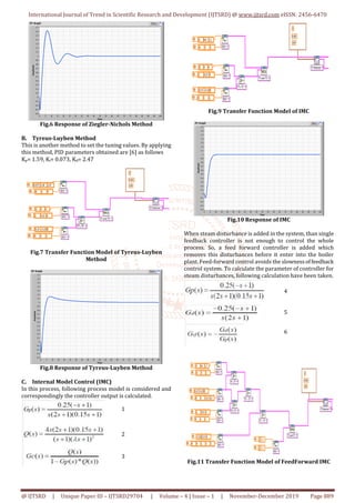 International Journal of Trend in Scientific Research and Development (IJTSRD) @ www.ijtsrd.com eISSN: 2456-6470
@ IJTSRD | Unique Paper ID – IJTSRD29704 | Volume – 4 | Issue – 1 | November-December 2019 Page 889
Fig.6 Response of Ziegler-Nichols Method
B. Tyreus-Luyben Method
This is another method to set the tuning values. By applying
this method, PID parameters obtained are [6] as follows
Kp= 1.59, Ki= 0.073, Kd= 2.47
Fig.7 Transfer Function Model of Tyreus-Luyben
Method
Fig.8 Response of Tyreus-Luyben Method
C. Internal Model Control (IMC)
In this process, following process model is considered and
correspondingly the controller output is calculated.
Fig.9 Transfer Function Model of IMC
Fig.10 Response of IMC
When steam disturbance is added in the system, than single
feedback controller is not enough to control the whole
process. So, a feed forward controller is added which
removes this disturbances before it enter into the boiler
plant. Feed-forward control avoids the slownessoffeedback
control system. To calculate the parameter of controller for
steam disturbances, following calculation have been taken.
Fig.11 Transfer Function Model of FeedForward IMC
1
2
3
4
5
6
 