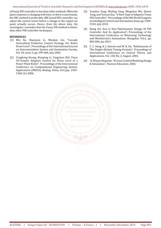 International Journal of Trend in Scientific Research and Development (IJTSRD) @ www.ijtsrd.com eISSN: 2456-6470
@ IJTSRD | Unique Paper ID – IJTSRD29704 | Volume – 4 | Issue – 1 | November-December 2019 Page 891
of Fuzzy PID controller is less than other methods.When the
plant response is changing with time, or thereisuncertainty,
the IMC method is preferable. IMC based PID controller can
adjust the control action before a change in the output set
point actually occurs. Hence, from the above data, the
investigator concludes that the Fuzzy PID method is better
than other PID controller techniques.
REFERENCES
[1] Min Xu, Shaoyuan Li, Wenjian Cai, “Cascade
Generalized Predictive Control Strategy For Boiler
Drum Level”, Proceedings of the International Journal
on Instrumentation System and Automation Society,
Vol. 44, Issue 3, pp. 399-404, July 2005.
[2] Yonghong Huang, Nianping Li, Yangchun Shil, Yixun
Yil,“Genetic Adaptive Control for Drum Level of a
Power Plant Boiler”, Proceedings of the International
Conference on Computational Engineering System.
Applications (IMACS), Beijing, China, Vol.2,pp. 1965-
1968, Oct 2006.
[3] Yuanhui Yang, Wailing Yang, Mingchun Wu, Qiwen
Yang, and Yuncan Xue, “A New Type of Adaptive Fuzzy
PID Controller”, Proceedings ofthe8th WorldCongress
on Intelligent Control and Automation,Jinan,pp.5306-
5310, July 2010.
[4] Xiang Fei, Zou Li Hua,”Optimization Design Of PID
Controller And Its Application”, Proceedings of the
International Conference on Measuring Technology
and Mechatronics Automation, Shangshai, Vol.2, pp.
803-806, Jan 2011.
[5] C. C. Hang, K. J. Astrom and W. K. Ho, “Refinements of
The Ziegler-Nichols Tuning Formula”, Proceedings of
International Conference on Control Theory and
Applications, Vol. 138, No. 2, August ,2002.
[6] B. Wayne Bequette, “Process Control Modeling Design
& Simulation”, Pearson Education, 2002.
 
