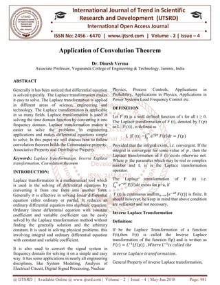 @ IJTSRD | Available Online @ www.ijtsrd.com
ISSN No: 2456
International
Research
Application of Convolution Theorem
Associate Professor, Yogananda College of Engineering & Technology, Jammu
ABSTRACT
Generally it has been noticed that differential equation
is solved typically. The Laplace transformation makes
it easy to solve. The Laplace transformation is applied
in different areas of science, engineering and
technology. The Laplace transformation is applicable
in so many fields. Laplace transformation is use
solving the time domain function by converting it into
frequency domain. Laplace transformation makes it
easier to solve the problems in engineering
applications and makes differential equations simple
to solve. In this paper we will discuss how to fo
convolution theorem holds the Commutative property,
Associative Property and Distributive Property.
Keywords: Laplace transformation, Inverse Laplace
transformation, Convolution theorem
INTRODUCTION:
Laplace transformation is a mathematical tool which
is used in the solving of differential equations by
converting it from one form into another form.
Generally it is effective in solving linear differential
equation either ordinary or partial. It reduces
ordinary differential equation into algebraic equation.
Ordinary linear differential equation with constant
coefficient and variable coefficient can be easily
solved by the Laplace transformation method without
finding the generally solution and the arb
constant. It is used in solving physical problems. this
involving integral and ordinary differential equation
with constant and variable coefficient.
It is also used to convert the signal system in
frequency domain for solving it on a simple and easy
way. It has some applications in nearly all engineering
disciplines, like System Modeling, Analysis of
Electrical Circuit, Digital Signal Processing, Nucle
@ IJTSRD | Available Online @ www.ijtsrd.com | Volume – 2 | Issue – 4 | May-Jun 2018
ISSN No: 2456 - 6470 | www.ijtsrd.com | Volume
International Journal of Trend in Scientific
Research and Development (IJTSRD)
International Open Access Journal
Application of Convolution Theorem
Dr. Dinesh Verma
Yogananda College of Engineering & Technology, Jammu
Generally it has been noticed that differential equation
solved typically. The Laplace transformation makes
it easy to solve. The Laplace transformation is applied
in different areas of science, engineering and
technology. The Laplace transformation is applicable
in so many fields. Laplace transformation is used in
solving the time domain function by converting it into
frequency domain. Laplace transformation makes it
easier to solve the problems in engineering
applications and makes differential equations simple
to solve. In this paper we will discuss how to follow
convolution theorem holds the Commutative property,
Associative Property and Distributive Property.
Laplace transformation, Inverse Laplace
Laplace transformation is a mathematical tool which
is used in the solving of differential equations by
converting it from one form into another form.
Generally it is effective in solving linear differential
equation either ordinary or partial. It reduces an
ordinary differential equation into algebraic equation.
Ordinary linear differential equation with constant
coefficient and variable coefficient can be easily
solved by the Laplace transformation method without
finding the generally solution and the arbitrary
constant. It is used in solving physical problems. this
involving integral and ordinary differential equation
It is also used to convert the signal system in
frequency domain for solving it on a simple and easy
way. It has some applications in nearly all engineering
disciplines, like System Modeling, Analysis of
Electrical Circuit, Digital Signal Processing, Nuclear
Physics, Process Controls, Applications in
Probability, Applications in Physics, Applications in
Power Systems Load Frequency Control etc.
DEFINITION
Let F (t) is a well defined function of t for all t
The Laplace transformation of F (t), denoted
or L {F (t)}, is defined as
L {F (t)} =∫ 𝑒 𝐹(𝑡
Provided that the integral exists, i.e. convergent. If the
integral is convergent for some value of
Laplace transformation of F (t) exists otherwise not.
Where 𝑝 the parameter which may be real or complex
number and L is is the Laplace transformation
operator.
The Laplace transformation of F (t) i.e.
∫ 𝑒 𝐹(𝑡)𝑑𝑡 exists for 𝑝>a, if
F (t) is continuous andlim →
should however, be keep in mind that above condition
are sufficient and not necessary.
Inverse Laplace Transformation
Definition:
If be the Laplace Transformation of a function
F(t),then F(t) is called the Inverse Laplace
transformation of the function f(p) and is written as
𝐹(𝑡) = 𝐿 {𝑓(𝑝)} , 𝑊ℎ𝑒𝑟𝑒 𝐿
𝑖𝑛𝑣𝑒𝑟𝑠𝑒 𝐿𝑎𝑝𝑙𝑎𝑐𝑒 𝑡𝑟𝑎𝑛𝑠𝑓𝑜𝑟𝑚𝑎𝑡𝑖𝑜𝑛
General Property of inverse Laplace transformation,
Jun 2018 Page: 981
6470 | www.ijtsrd.com | Volume - 2 | Issue – 4
Scientific
(IJTSRD)
International Open Access Journal
Yogananda College of Engineering & Technology, Jammu, India
Physics, Process Controls, Applications in
Probability, Applications in Physics, Applications in
Power Systems Load Frequency Control etc.
Let F (t) is a well defined function of t for all t ≥ 0.
The Laplace transformation of F (t), denoted by f (𝑝)
(𝑡)𝑑𝑡 = 𝑓(𝑝)
Provided that the integral exists, i.e. convergent. If the
integral is convergent for some value of 𝑝 , then the
Laplace transformation of F (t) exists otherwise not.
the parameter which may be real or complex
number and L is is the Laplace transformation
The Laplace transformation of F (t) i.e.
>a, if
{𝑒 𝐹(𝑡)} is finite. It
should however, be keep in mind that above condition
are sufficient and not necessary.
Inverse Laplace Transformation
If be the Laplace Transformation of a function
F(t),then F(t) is called the Inverse Laplace
he function f(p) and is written as
𝑖𝑠 𝑐𝑎𝑙𝑙𝑒𝑑 𝑡ℎ𝑒
𝑡𝑟𝑎𝑛𝑠𝑓𝑜𝑟𝑚𝑎𝑡𝑖𝑜𝑛.
General Property of inverse Laplace transformation,
 