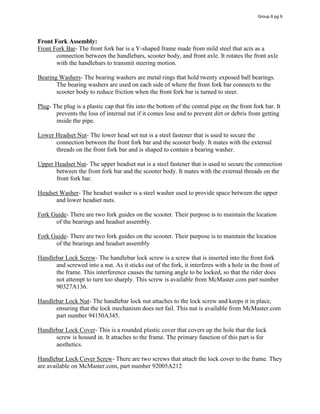 Front Fork Assembly:
Front Fork Bar- The front fork bar is a Y-shaped frame made from mild steel that acts as a
connection between the handlebars, scooter body, and front axle. It rotates the front axle
with the handlebars to transmit steering motion.
Bearing Washers- The bearing washers are metal rings that hold twenty exposed ball bearings.
The bearing washers are used on each side of where the front fork bar connects to the
scooter body to reduce friction when the front fork bar is turned to steer.
Plug- The plug is a plastic cap that fits into the bottom of the central pipe on the front fork bar. It
prevents the loss of internal nut if it comes lose and to prevent dirt or debris from getting
inside the pipe.
Lower Headset Nut- The lower head set nut is a steel fastener that is used to secure the
connection between the front fork bar and the scooter body. It mates with the external
threads on the front fork bar and is shaped to contain a bearing washer.
Upper Headset Nut- The upper headset nut is a steel fastener that is used to secure the connection
between the front fork bar and the scooter body. It mates with the external threads on the
front fork bar.
Headset Washer- The headset washer is a steel washer used to provide space between the upper
and lower headset nuts.
Fork Guide- There are two fork guides on the scooter. Their purpose is to maintain the location
of the bearings and headset assembly.
Fork Guide- There are two fork guides on the scooter. Their purpose is to maintain the location
of the bearings and headset assembly
Handlebar Lock Screw- The handlebar lock screw is a screw that is inserted into the front fork
and screwed into a nut. As it sticks out of the fork, it interferes with a hole in the front of
the frame. This interference causes the turning angle to be locked, so that the rider does
not attempt to turn too sharply. This screw is available from McMaster.com part number
90327A136.
Handlebar Lock Nut- The handlebar lock nut attaches to the lock screw and keeps it in place,
ensuring that the lock mechanism does not fail. This nut is available from McMaster.com
part number 94150A345.
Handlebar Lock Cover- This is a rounded plastic cover that covers up the hole that the lock
screw is housed in. It attaches to the frame. The primary function of this part is for
aesthetics.
Handlebar Lock Cover Screw- There are two screws that attach the lock cover to the frame. They
are available on McMaster.com, part number 92005A212
Group 6 pg 9
 