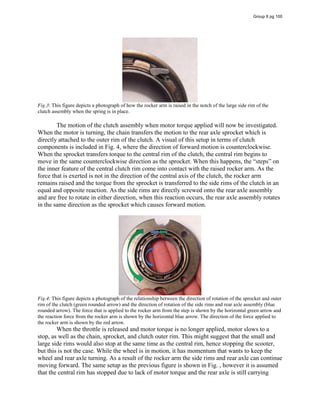 Fig.3: This figure depicts a photograph of how the rocker arm is raised in the notch of the large side rim of the
clutch assembly when the spring is in place.
The motion of the clutch assembly when motor torque applied will now be investigated.
When the motor is turning, the chain transfers the motion to the rear axle sprocket which is
directly attached to the outer rim of the clutch. A visual of this setup in terms of clutch
components is included in Fig. 4, where the direction of forward motion is counterclockwise.
When the sprocket transfers torque to the central rim of the clutch, the central rim begins to
move  in  the  same  counterclockwise  direction  as  the  sprocket.  When  this  happens,  the  “steps”  on  
the inner feature of the central clutch rim come into contact with the raised rocker arm. As the
force that is exerted is not in the direction of the central axis of the clutch, the rocker arm
remains raised and the torque from the sprocket is transferred to the side rims of the clutch in an
equal and opposite reaction. As the side rims are directly screwed onto the rear axle assembly
and are free to rotate in either direction, when this reaction occurs, the rear axle assembly rotates
in the same direction as the sprocket which causes forward motion.
Fig.4: This figure depicts a photograph of the relationship between the direction of rotation of the sprocket and outer
rim of the clutch (green rounded arrow) and the direction of rotation of the side rims and rear axle assembly (blue
rounded arrow). The force that is applied to the rocker arm from the step is shown by the horizontal green arrow and
the reaction force from the rocker arm is shown by the horizontal blue arrow. The direction of the force applied to
the rocker arm is shown by the red arrow.
When the throttle is released and motor torque is no longer applied, motor slows to a
stop, as well as the chain, sprocket, and clutch outer rim. This might suggest that the small and
large side rims would also stop at the same time as the central rim, hence stopping the scooter,
but this is not the case. While the wheel is in motion, it has momentum that wants to keep the
wheel and rear axle turning. As a result of the rocker arm the side rims and rear axle can continue
moving forward. The same setup as the previous figure is shown in Fig. , however it is assumed
that the central rim has stopped due to lack of motor torque and the rear axle is still carrying
Group 6 pg 100
 