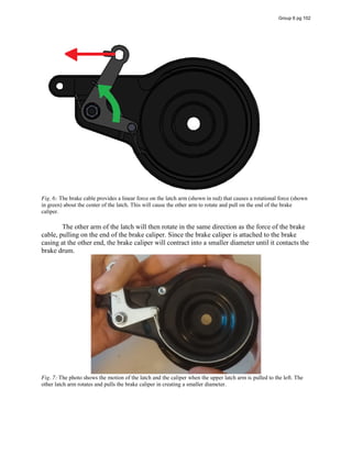 Fig. 6: The brake cable provides a linear force on the latch arm (shown in red) that causes a rotational force (shown
in green) about the center of the latch. This will cause the other arm to rotate and pull on the end of the brake
caliper.
The other arm of the latch will then rotate in the same direction as the force of the brake
cable, pulling on the end of the brake caliper. Since the brake caliper is attached to the brake
casing at the other end, the brake caliper will contract into a smaller diameter until it contacts the
brake drum.
Fig. 7: The photo shows the motion of the latch and the caliper when the upper latch arm is pulled to the left. The
other latch arm rotates and pulls the brake caliper in creating a smaller diameter.
Group 6 pg 102
 