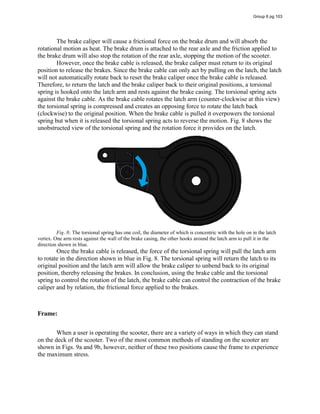 The brake caliper will cause a frictional force on the brake drum and will absorb the
rotational motion as heat. The brake drum is attached to the rear axle and the friction applied to
the brake drum will also stop the rotation of the rear axle, stopping the motion of the scooter.
However, once the brake cable is released, the brake caliper must return to its original
position to release the brakes. Since the brake cable can only act by pulling on the latch, the latch
will not automatically rotate back to reset the brake caliper once the brake cable is released.
Therefore, to return the latch and the brake caliper back to their original positions, a torsional
spring is hooked onto the latch arm and rests against the brake casing. The torsional spring acts
against the brake cable. As the brake cable rotates the latch arm (counter-clockwise at this view)
the torsional spring is compressed and creates an opposing force to rotate the latch back
(clockwise) to the original position. When the brake cable is pulled it overpowers the torsional
spring but when it is released the torsional spring acts to reverse the motion. Fig. 8 shows the
unobstructed view of the torsional spring and the rotation force it provides on the latch.
Fig. 8: The torsional spring has one coil, the diameter of which is concentric with the hole on in the latch
vertex. One arm rests against the wall of the brake casing, the other hooks around the latch arm to pull it in the
direction shown in blue.
Once the brake cable is released, the force of the torsional spring will pull the latch arm
to rotate in the direction shown in blue in Fig. 8. The torsional spring will return the latch to its
original position and the latch arm will allow the brake caliper to unbend back to its original
position, thereby releasing the brakes. In conclusion, using the brake cable and the torsional
spring to control the rotation of the latch, the brake cable can control the contraction of the brake
caliper and by relation, the frictional force applied to the brakes.
Frame:
When a user is operating the scooter, there are a variety of ways in which they can stand
on the deck of the scooter. Two of the most common methods of standing on the scooter are
shown in Figs. 9a and 9b, however, neither of these two positions cause the frame to experience
the maximum stress.
Group 6 pg 103
 