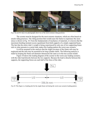 Figs. 9a and 9b: these two photographs show two of the most common riding positions
The scooter must be designed for the most extreme situations, which are often based on
unsafe riding practices. The riding position that would cause the frame to experience the most
stress is shown in Fig. 10. From the fundamentals of mechanics of materials, it is known that the
maximum bending moment occurs equidistant from both supports of a simply supported beam.
The fact that the entire rider’s weight is being experienced by only one of two supporting frame
rails in what amounts to a point load, makes this loading pattern the worst case scenario.
It will be assumed in this analysis that the slight curvature of the frame rails may be
neglected and the rails may be assumed to be long cylinder shells. The following analysis is
made by keeping the frame rail diameter dimensions the same as in the true scooter model.
Figure 10 shows the loading diagram of the scooter in the worst case loading scenario,
with the rider load directly between the two supports. Because the load is directly between the
supports, the supporting forces are each half of the force of the rider.
Fig.10: This figure is a loading plot for the single frame rail during the worst-case scenario loading pattern.
Group 6 pg 104
 
