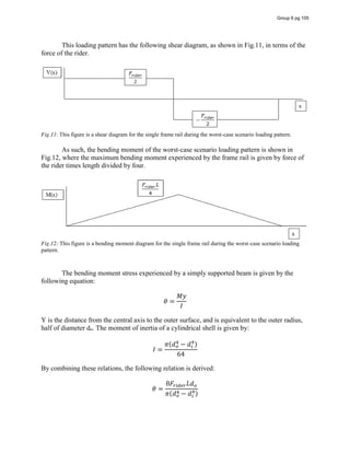 This loading pattern has the following shear diagram, as shown in Fig.11, in terms of the
force of the rider.
Fig.11: This figure is a shear diagram for the single frame rail during the worst-case scenario loading pattern.
As such, the bending moment of the worst-case scenario loading pattern is shown in
Fig.12, where the maximum bending moment experienced by the frame rail is given by force of
the rider times length divided by four.
Fig.12: This figure is a bending moment diagram for the single frame rail during the worst-case scenario loading
pattern.
The bending moment stress experienced by a simply supported beam is given by the
following equation:
𝜃 =
𝑀𝑦
𝐼
Y is the distance from the central axis to the outer surface, and is equivalent to the outer radius,
half of diameter do. The moment of inertia of a cylindrical shell is given by:
𝐼 =
𝜋(𝑑 − 𝑑 )
64
By combining these relations, the following relation is derived:
𝜃 =
8𝐹 𝐿𝑑
𝜋(𝑑 − 𝑑 )
Group 6 pg 105
 