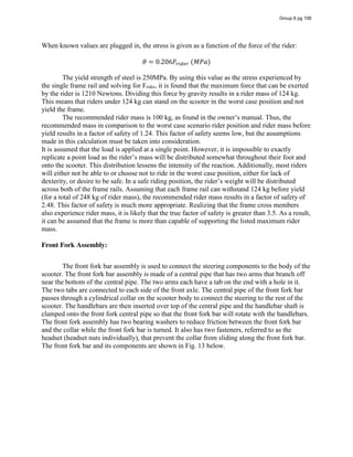 When known values are plugged in, the stress is given as a function of the force of the rider:
𝜃 = 0.206𝐹   (𝑀𝑃𝑎)
The yield strength of steel is 250MPa. By using this value as the stress experienced by
the single frame rail and solving for Frider, it is found that the maximum force that can be exerted
by the rider is 1210 Newtons. Dividing this force by gravity results in a rider mass of 124 kg.
This means that riders under 124 kg can stand on the scooter in the worst case position and not
yield the frame.
The  recommended  rider  mass  is  100  kg,  as  found  in  the  owner’s  manual.  Thus,  the  
recommended mass in comparison to the worst case scenario rider position and rider mass before
yield results in a factor of safety of 1.24. This factor of safety seems low, but the assumptions
made in this calculation must be taken into consideration.
It is assumed that the load is applied at a single point. However, it is impossible to exactly
replicate  a  point  load  as  the  rider’s  mass  will  be  distributed  somewhat  throughout  their  foot  and  
onto the scooter. This distribution lessens the intensity of the reaction. Additionally, most riders
will either not be able to or choose not to ride in the worst case position, either for lack of
dexterity,  or  desire  to  be  safe.  In  a  safe  riding  position,  the  rider’s  weight  will  be  distributed  
across both of the frame rails. Assuming that each frame rail can withstand 124 kg before yield
(for a total of 248 kg of rider mass), the recommended rider mass results in a factor of safety of
2.48. This factor of safety is much more appropriate. Realizing that the frame cross members
also experience rider mass, it is likely that the true factor of safety is greater than 3.5. As a result,
it can be assumed that the frame is more than capable of supporting the listed maximum rider
mass.
Front Fork Assembly:
The front fork bar assembly is used to connect the steering components to the body of the
scooter. The front fork bar assembly is made of a central pipe that has two arms that branch off
near the bottom of the central pipe. The two arms each have a tab on the end with a hole in it.
The two tabs are connected to each side of the front axle. The central pipe of the front fork bar
passes through a cylindrical collar on the scooter body to connect the steering to the rest of the
scooter. The handlebars are then inserted over top of the central pipe and the handlebar shaft is
clamped onto the front fork central pipe so that the front fork bar will rotate with the handlebars.
The front fork assembly has two bearing washers to reduce friction between the front fork bar
and the collar while the front fork bar is turned. It also has two fasteners, referred to as the
headset (headset nuts individually), that prevent the collar from sliding along the front fork bar.
The front fork bar and its components are shown in Fig. 13 below.
Group 6 pg 106
 