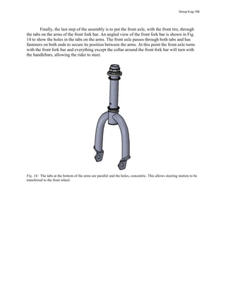 Finally, the last step of the assembly is to put the front axle, with the front tire, through
the tabs on the arms of the front fork bar. An angled view of the front fork bar is shown in Fig.
14 to show the holes in the tabs on the arms. The front axle passes through both tabs and has
fasteners on both ends to secure its position between the arms. At this point the front axle turns
with the front fork bar and everything except the collar around the front fork bar will turn with
the handlebars, allowing the rider to steer.
Fig. 14: The tabs at the bottom of the arms are parallel and the holes, concentric. This allows steering motion to be
transferred to the front wheel.
Group 6 pg 108
 